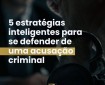 5 Estratégias inteligentes para se defender de uma acusação criminal.